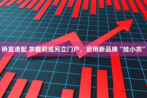 桥宜速配 宗馥莉或另立门户，启用新品牌“娃小宗”