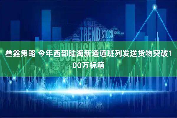 叁鑫策略 今年西部陆海新通道班列发送货物突破100万标箱