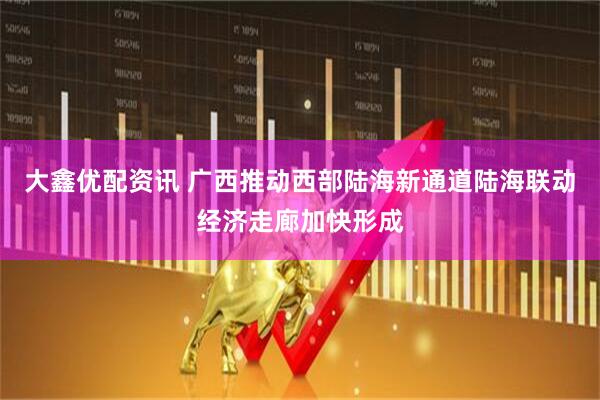 大鑫优配资讯 广西推动西部陆海新通道陆海联动经济走廊加快形成