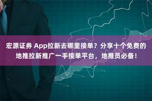 宏源证券 App拉新去哪里接单？分享十个免费的地推拉新推广一手接单平台，地推员必备！