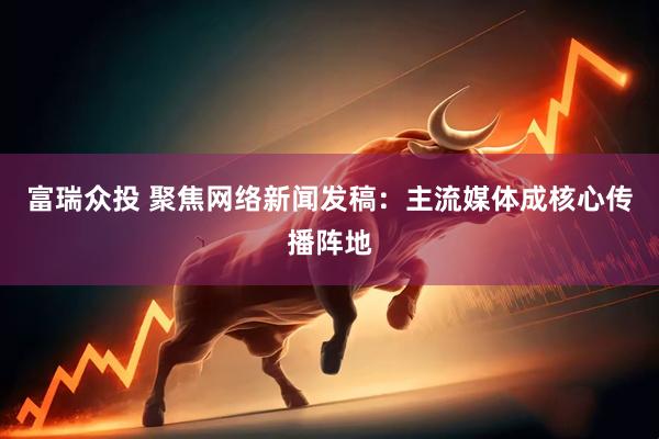 富瑞众投 聚焦网络新闻发稿：主流媒体成核心传播阵地