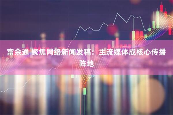 富余通 聚焦网络新闻发稿：主流媒体成核心传播阵地
