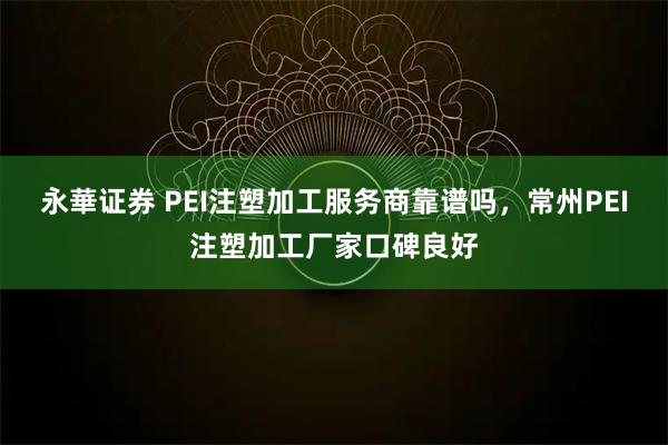 永華证券 PEI注塑加工服务商靠谱吗，常州PEI注塑加工厂家口碑良好