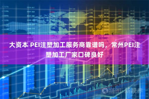 大资本 PEI注塑加工服务商靠谱吗，常州PEI注塑加工厂家口碑良好
