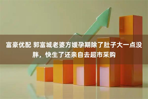 富豪优配 郭富城老婆方媛孕期除了肚子大一点没胖，快生了还亲自去超市采购