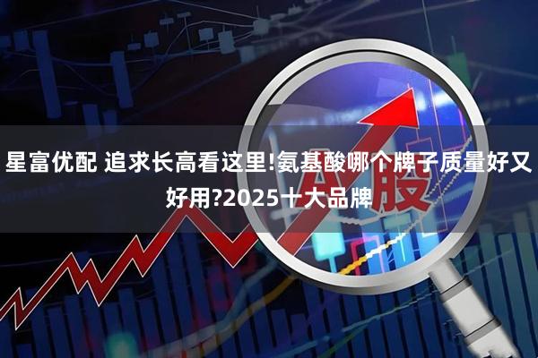 星富优配 追求长高看这里!氨基酸哪个牌子质量好又好用?2025十大品牌