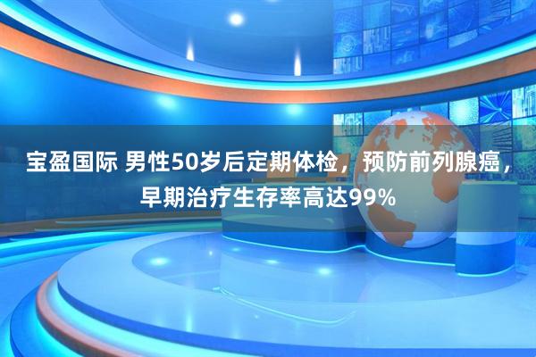宝盈国际 男性50岁后定期体检，预防前列腺癌，早期治疗生存率高达99%