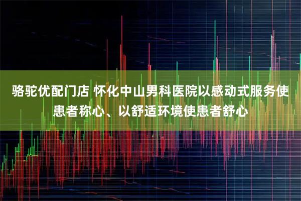 骆驼优配门店 怀化中山男科医院以感动式服务使患者称心、以舒适环境使患者舒心