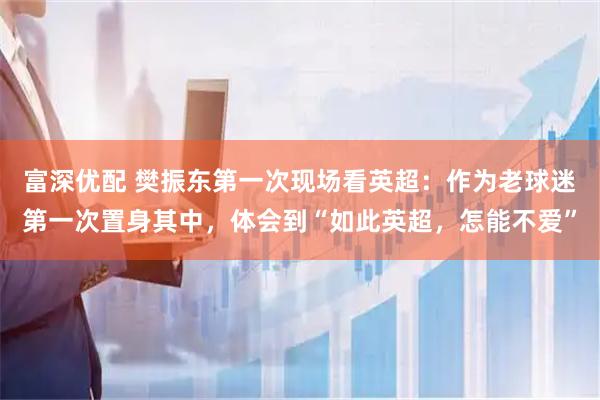 富深优配 樊振东第一次现场看英超：作为老球迷第一次置身其中，体会到“如此英超，怎能不爱”