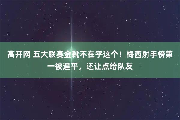 高开网 五大联赛金靴不在乎这个！梅西射手榜第一被追平，还让点给队友