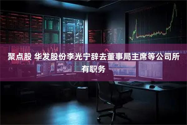 聚点股 华发股份李光宁辞去董事局主席等公司所有职务