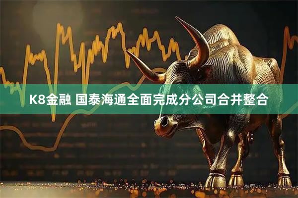 K8金融 国泰海通全面完成分公司合并整合