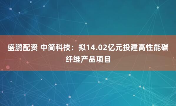 盛鹏配资 中简科技：拟14.02亿元投建高性能碳纤维产品项目