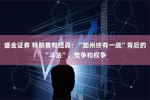 盛金证券 特朗普和纽森：“加州终有一战”背后的“斗法”、党争和权争