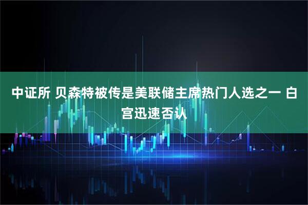 中证所 贝森特被传是美联储主席热门人选之一 白宫迅速否认