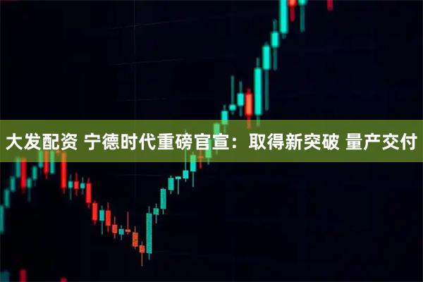 大发配资 宁德时代重磅官宣：取得新突破 量产交付