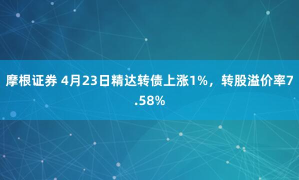 摩根证券 4月23日精达转债上涨1%，转股溢价率7.58%