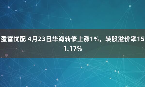 盈富忧配 4月23日华海转债上涨1%，转股溢价率151.17%