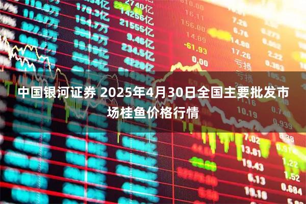 中国银河证券 2025年4月30日全国主要批发市场桂鱼价格行情