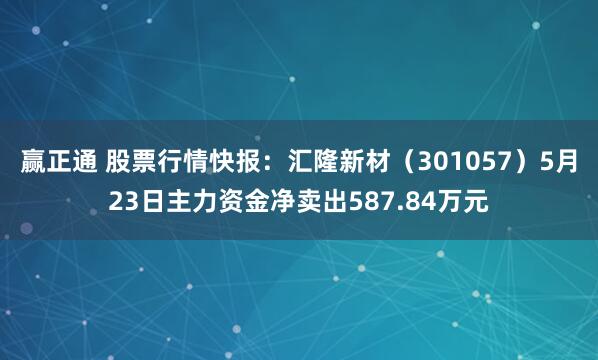 赢正通 股票行情快报：汇隆新材（301057）5月23日主力资金净卖出587.84万元