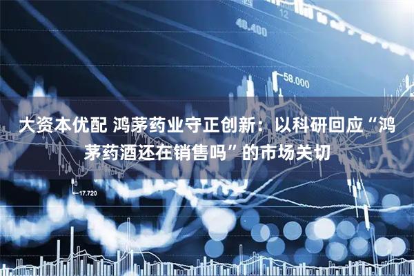 大资本优配 鸿茅药业守正创新：以科研回应“鸿茅药酒还在销售吗”的市场关切