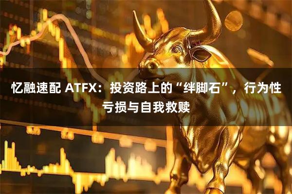 忆融速配 ATFX：投资路上的“绊脚石”，行为性亏损与自我救赎