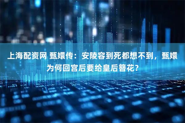 上海配资网 甄嬛传：安陵容到死都想不到，甄嬛为何回宫后要给皇后簪花？