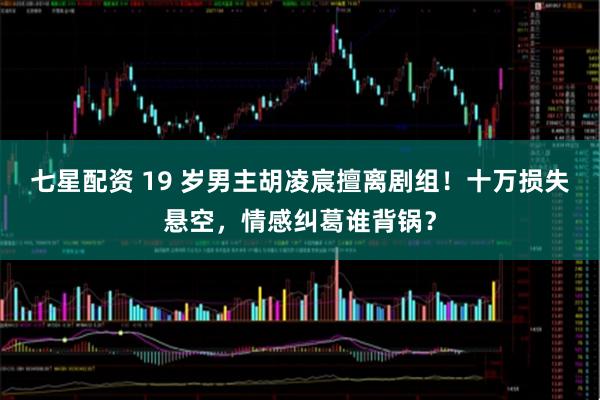 七星配资 19 岁男主胡凌宸擅离剧组！十万损失悬空，情感纠葛谁背锅？