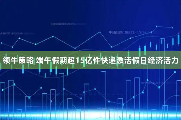 领牛策略 端午假期超15亿件快递激活假日经济活力