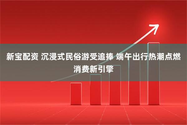 新宝配资 沉浸式民俗游受追捧 端午出行热潮点燃消费新引擎