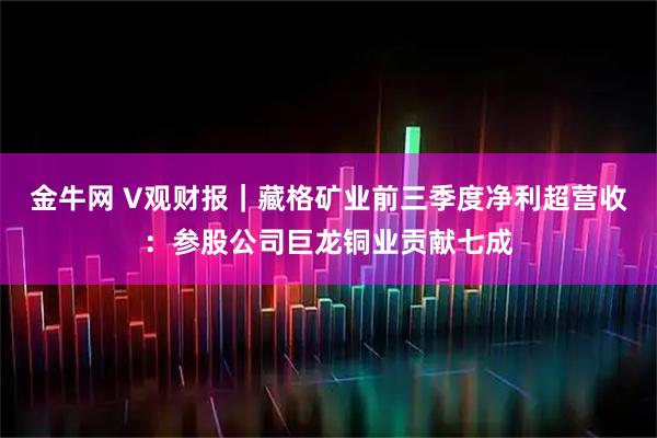 金牛网 V观财报｜藏格矿业前三季度净利超营收：参股公司巨龙铜业贡献七成