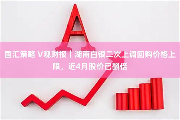 国汇策略 V观财报｜湖南白银二次上调回购价格上限，近4月股价已翻倍