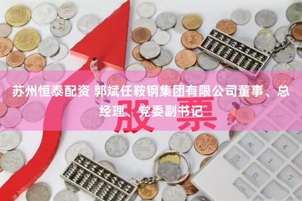 苏州恒泰配资 郭斌任鞍钢集团有限公司董事、总经理、党委副书记