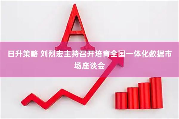 日升策略 刘烈宏主持召开培育全国一体化数据市场座谈会