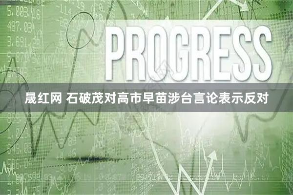 晟红网 石破茂对高市早苗涉台言论表示反对