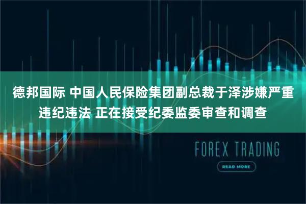 德邦国际 中国人民保险集团副总裁于泽涉嫌严重违纪违法 正在接受纪委监委审查和调查