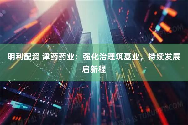 明利配资 津药药业：强化治理筑基业，持续发展启新程