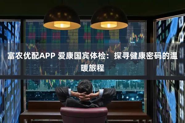 富农优配APP 爱康国宾体检：探寻健康密码的温暖旅程