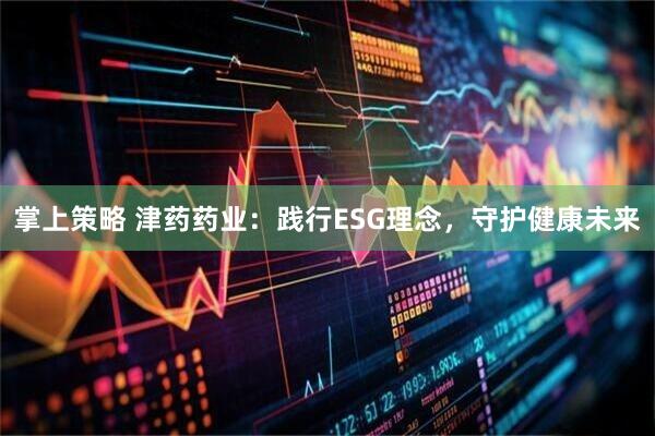 掌上策略 津药药业：践行ESG理念，守护健康未来