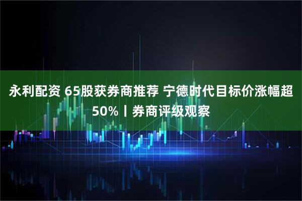 永利配资 65股获券商推荐 宁德时代目标价涨幅超50%丨券商评级观察
