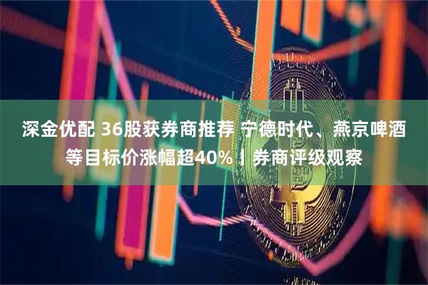 深金优配 36股获券商推荐 宁德时代、燕京啤酒等目标价涨幅超40%丨券商评级观察