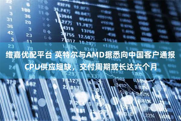 维嘉优配平台 英特尔与AMD据悉向中国客户通报CPU供应短缺，交付周期或长达六个月