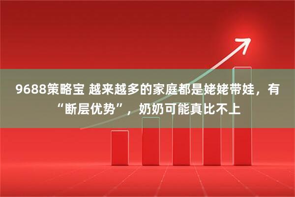9688策略宝 越来越多的家庭都是姥姥带娃，有“断层优势”，奶奶可能真比不上