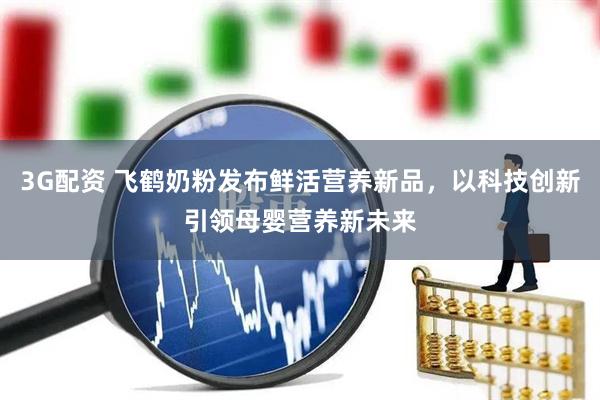 3G配资 飞鹤奶粉发布鲜活营养新品，以科技创新引领母婴营养新未来