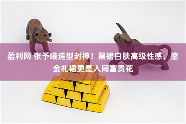 盈利网 张予曦造型封神！黑裙白肤高级性感，鎏金礼裙更是人间富贵花