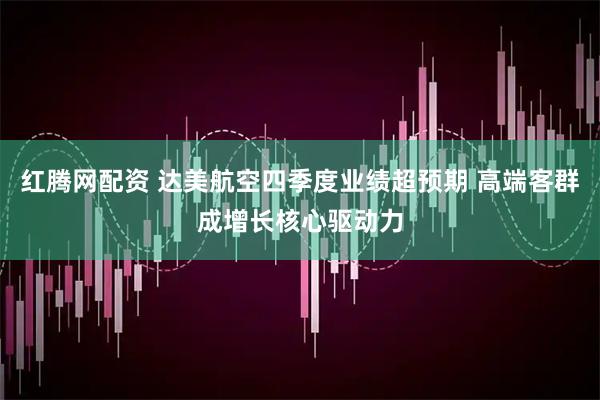 红腾网配资 达美航空四季度业绩超预期 高端客群成增长核心驱动力