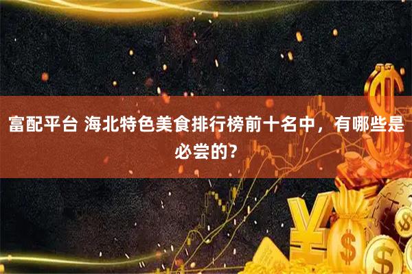 富配平台 海北特色美食排行榜前十名中，有哪些是必尝的？
