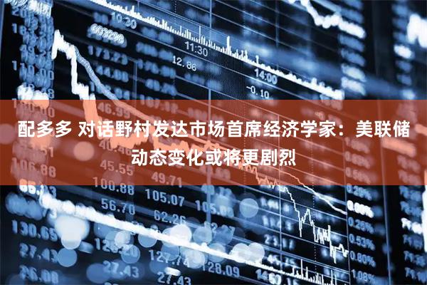 配多多 对话野村发达市场首席经济学家：美联储动态变化或将更剧烈