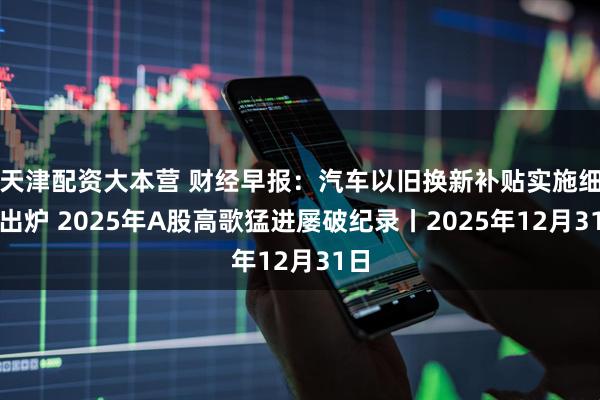 天津配资大本营 财经早报：汽车以旧换新补贴实施细则出炉 2025年A股高歌猛进屡破纪录丨2025年12月31日