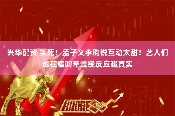 兴华配资 笑死！孟子义李昀锐互动太甜！艺人们也在嗑昀牵孟绕反应超真实